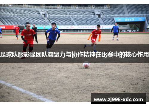 足球队服彰显团队凝聚力与协作精神在比赛中的核心作用